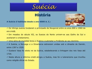 Suécia
História
A Suécia é habitada desde o ano 6000 A. C.:
 Os Vikings suecos fundaram o principado de Novgorod entre os anos 800 e 1060 da
era cristã.
 Em meados do século XII, os Suecos do Norte uniram-se aos Goths do Sul e
aceitaram o cristianismo.
 Uma série de cruzadas levou a Suécia a submeter a Finlândia ao seu domínio.
 A Suécia, a Noruega e a Dinamarca estiveram unidas sob a dinastia de Danish,
entre 1397 e 1520.
 Gustavo Vasa foi eleito rei da Suécia, estabelecendo a linhagem dos reis Vasa até
1720.
 Nesta altura a reforma cristã atingiu a Suécia, mas foi o luteranismo que triunfou
como religião oficial do Estado.
 