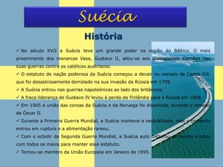 Suécia
História
 No século XVII a Suécia teve um grande poder na região do Báltico. O mais
proeminente dos monarcas Vasa, Gustavo II, aliou-se aos protestantes alemães nas
suas guerras contra os católicos austríacos.
 O estatuto de nação poderosa da Suécia começou a decair no reinado de Carlos XII,
que foi desastrosamente derrotado na sua invasão da Rússia em 1709.
 A Suécia entrou nas guerras napoleónicas ao lado dos britânicos.
 A fraca liderança de Gustavo IV levou à perda da Finlândia para a Rússia em 1808.
 Em 1905 a união das coroas da Suécia e da Noruega foi dissolvida, durante o reinado
de Óscar II.
 Durante a Primeira Guerra Mundial, a Suécia manteve a neutralidade, mas o comércio
entrou em ruptura e a alimentação rareou.
 Com o eclodir da Segunda Guerra Mundial, a Suécia auto declarou-se neutra e lutou
com todos os meios para manter esse estatuto.
 Tornou-se membro da União Europeia em Janeiro de 1995.
 