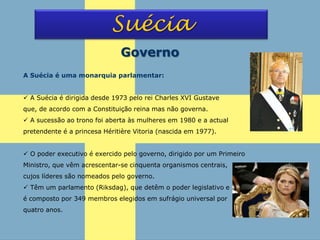 Suécia
Governo
A Suécia é uma monarquia parlamentar:
 A Suécia é dirigida desde 1973 pelo rei Charles XVI Gustave
que, de acordo com a Constituição reina mas não governa.
 A sucessão ao trono foi aberta às mulheres em 1980 e a actual
pretendente é a princesa Héritière Vitoria (nascida em 1977).
 O poder executivo é exercido pelo governo, dirigido por um Primeiro
Ministro, que vêm acrescentar-se cinquenta organismos centrais,
cujos líderes são nomeados pelo governo.
 Têm um parlamento (Riksdag), que detêm o poder legislativo e
é composto por 349 membros elegidos em sufrágio universal por
quatro anos.
 