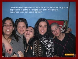 Todas estas imágenes están tomadas en momentos en los que se supone que la gente se “arregla” y se pone mas guapa…imaginaos como son un día normal!!! 