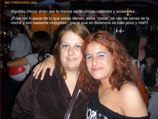 Algunos chicos dirán: por lo menos serán chicas calientes y accesibles… ¡Pues no! A pesar de lo que estáis viendo, estas “cosas” se van de reinas de la noche y son bastante mojigatas…por lo que en Betanzos se folla poco y mal!!! 