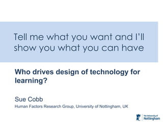 Tell me what you want and I’ll show you what you can have 
Who drives design of technology for learning? 
Sue Cobb 
Human Factors Research Group, University of Nottingham, UK 
 