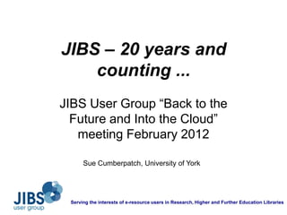 JIBS – 20 years and
    counting ...
JIBS User Group “Back to the
  Future and Into the Cloud”
   meeting February 2012

      Sue Cumberpatch, University of York




 Serving the interests of e-resource users in Research, Higher and Further Education Libraries
 