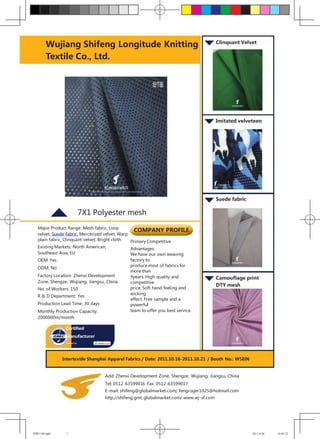 Wujiang Shifeng Longitude Knitting                                               Clinquant Velvet


        Textile Co., Ltd.




                                                                                         Imitated velveteen




                                                                                         Suede fabric

                             7X1 Polyester mesh
   Major Product Range: Mesh fabric, Loop
                                                   COMPANY PROFILE
   velvet, Suede fabric, Mercerized velvet, Warp
   plain fabric, Clinquant velvet, Bright cloth  Primary Competitive
   Existing Markets: North American,             Advantages:
   Southeast Aisa, EU                            We have our own weaving
   OEM: Yes                                    factory to
                                               produce most of fabrics for
   ODM: No
                                               more than
   Factory Location: Zhenxi Development        9years. High quality and                  Camouflage print
   Zone, Shengze, Wujiang, Jiangsu, China      competitive
                                                                                         DTY mesh
   No. of Workers: 150                         price. Soft hand feeling and
                                               wicking
   R & D Department: Yes
                                               effect. Free sample and a
   Production Lead Time: 30 days               powerful
   Monthly Production Capacity:                team to offer you best service.
   2000000m/month

                Certified
                Manufacturer
                Audited by




              Intertextile Shanghai Apparel Fabrics / Date: 2011.10.18-2011.10.21 / Booth No.: W5E06



                                    Add: Zhenxi Development Zone, Shengze, Wujiang, Jiangsu, China
                                    Tel: 0512-63599016 Fax: 0512-63599017
                                    E-mail: shifeng@globalmarket.com/ fengroger1025@hotmail.com
                                    http://shifeng.gmc.globalmarket.com/ www.wj-sf.com




世峰1109.indd     1                                                                                       2011-9-26   18:05:22
 