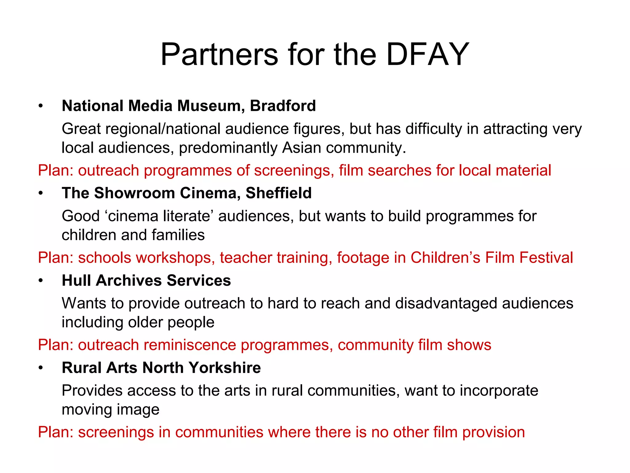 Partners for the DFAY
•  National Media Museum, Bradford
   Great regional/national audience figures, but has difficulty in attracting very
   local audiences, predominantly Asian community.
Plan: outreach programmes of screenings, film searches for local material
• The Showroom Cinema, Sheffield
   Good ‘cinema literate’ audiences, but wants to build programmes for
   children and families
Plan: schools workshops, teacher training, footage in Children’s Film Festival
• Hull Archives Services
   Wants to provide outreach to hard to reach and disadvantaged audiences
   including older people
Plan: outreach reminiscence programmes, community film shows
• Rural Arts North Yorkshire
   Provides access to the arts in rural communities, want to incorporate
   moving image
Plan: screenings in communities where there is no other film provision
 