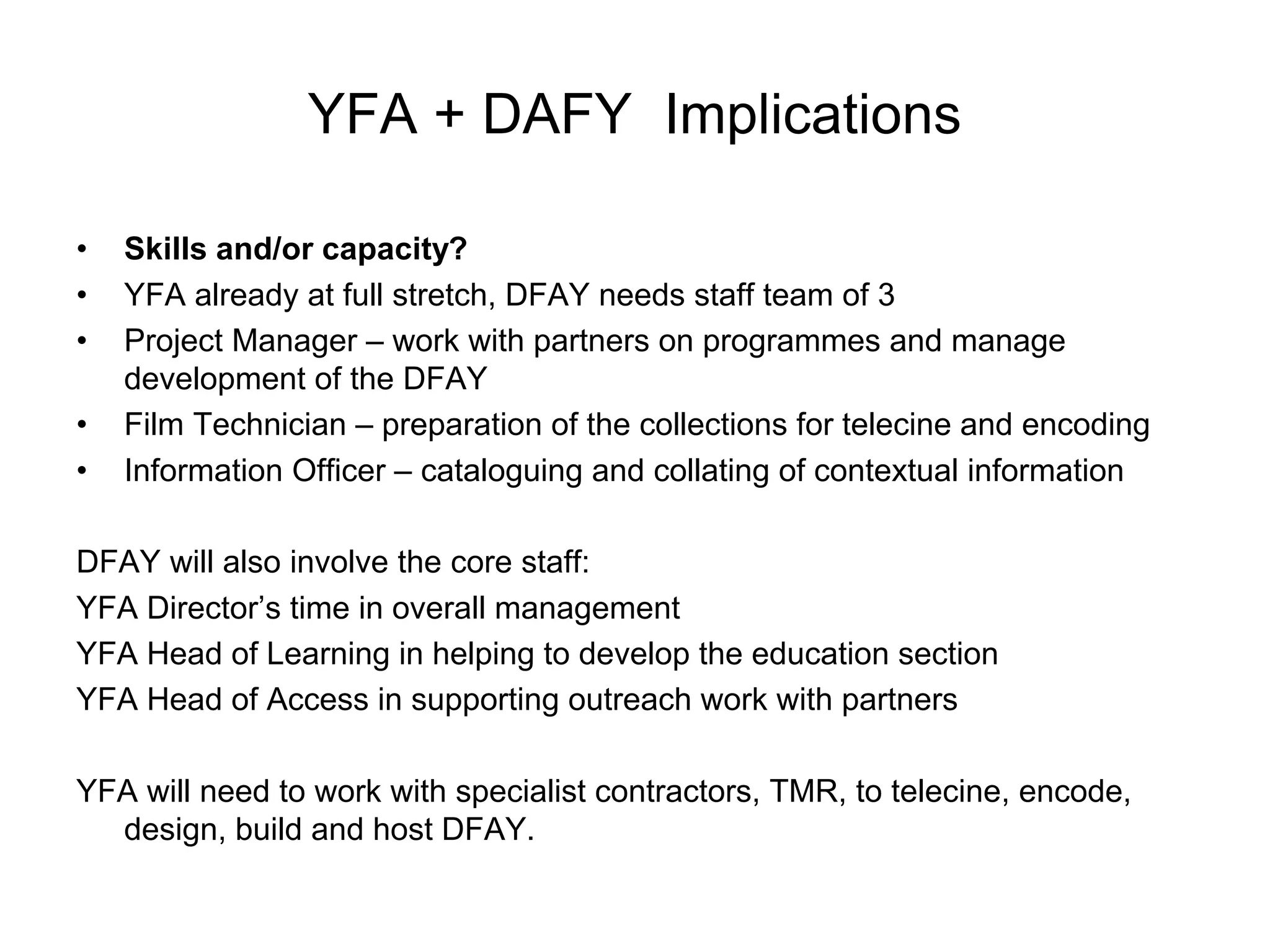 YFA + DAFY Implications

•   Skills and/or capacity?
•   YFA already at full stretch, DFAY needs staff team of 3
•   Project Manager – work with partners on programmes and manage
    development of the DFAY
•   Film Technician – preparation of the collections for telecine and encoding
•   Information Officer – cataloguing and collating of contextual information

DFAY will also involve the core staff:
YFA Director’s time in overall management
YFA Head of Learning in helping to develop the education section
YFA Head of Access in supporting outreach work with partners

YFA will need to work with specialist contractors, TMR, to telecine, encode,
  design, build and host DFAY.
 