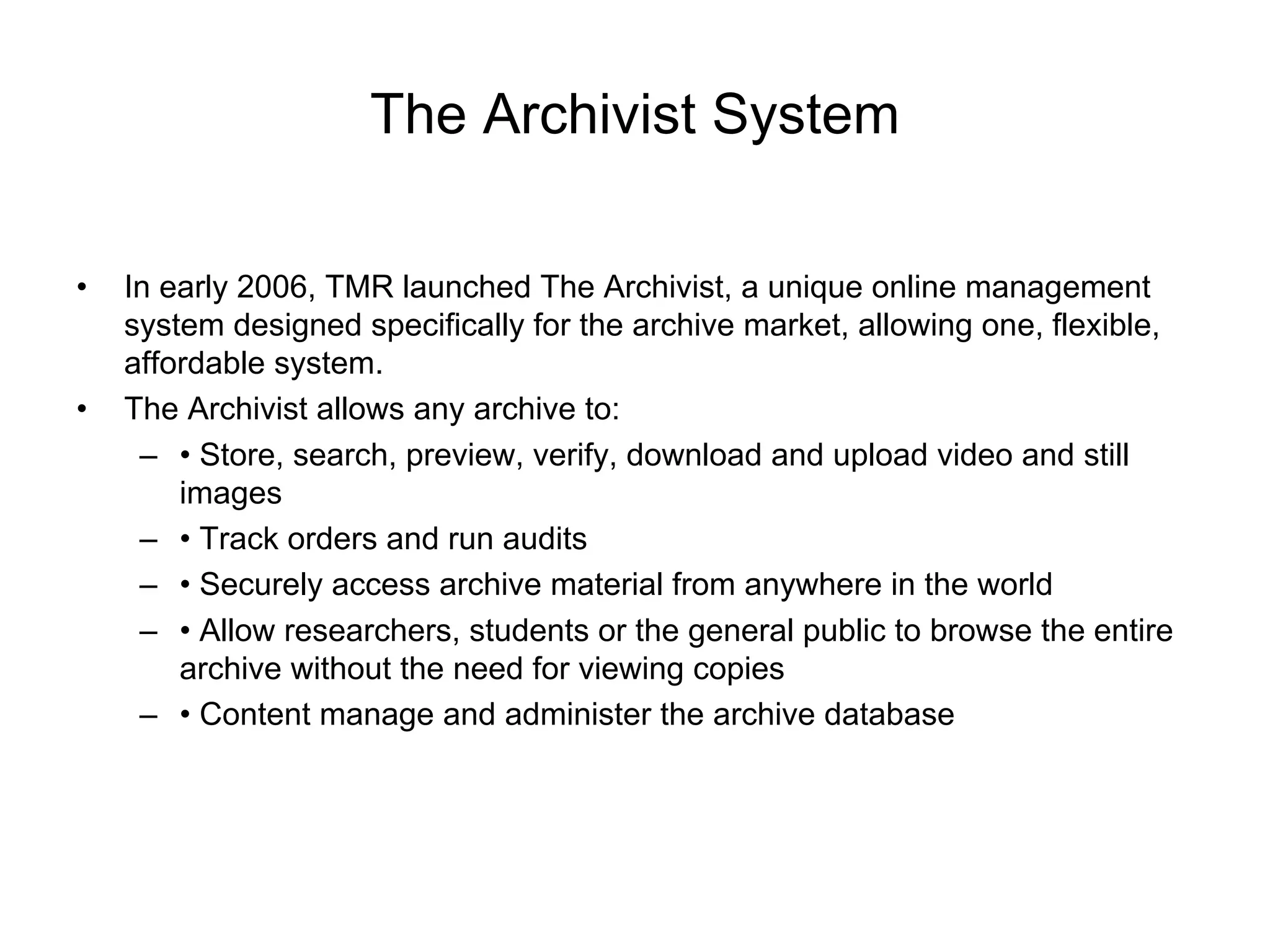 The Archivist System

•   In early 2006, TMR launched The Archivist, a unique online management
    system designed specifically for the archive market, allowing one, flexible,
    affordable system.
•   The Archivist allows any archive to:
     – • Store, search, preview, verify, download and upload video and still
        images
     – • Track orders and run audits
     – • Securely access archive material from anywhere in the world
     – • Allow researchers, students or the general public to browse the entire
        archive without the need for viewing copies
     – • Content manage and administer the archive database
 