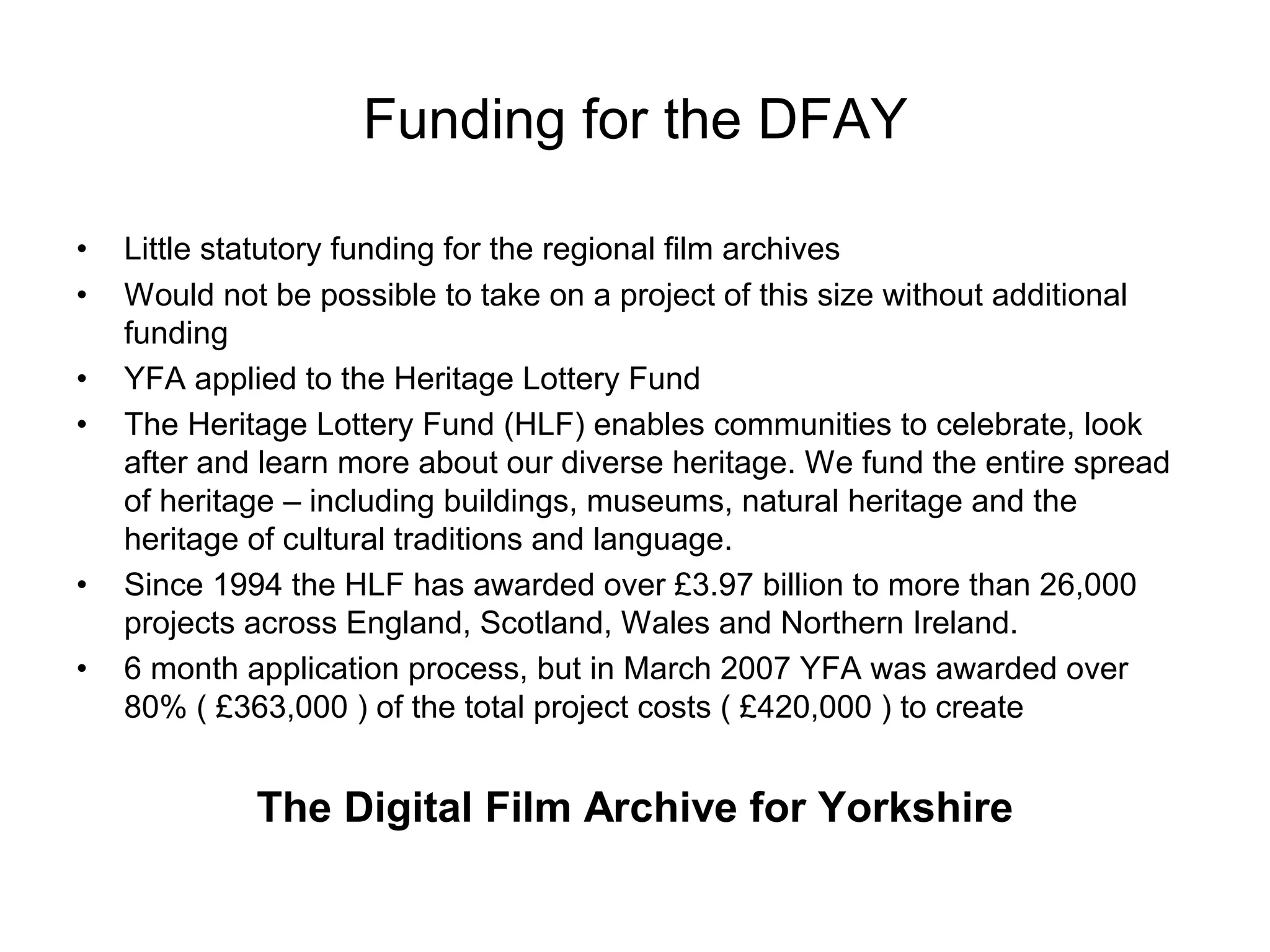 Funding for the DFAY

•   Little statutory funding for the regional film archives
•   Would not be possible to take on a project of this size without additional
    funding
•   YFA applied to the Heritage Lottery Fund
•   The Heritage Lottery Fund (HLF) enables communities to celebrate, look
    after and learn more about our diverse heritage. We fund the entire spread
    of heritage – including buildings, museums, natural heritage and the
    heritage of cultural traditions and language.
•   Since 1994 the HLF has awarded over £3.97 billion to more than 26,000
    projects across England, Scotland, Wales and Northern Ireland.
•   6 month application process, but in March 2007 YFA was awarded over
    80% ( £363,000 ) of the total project costs ( £420,000 ) to create


             The Digital Film Archive for Yorkshire
 