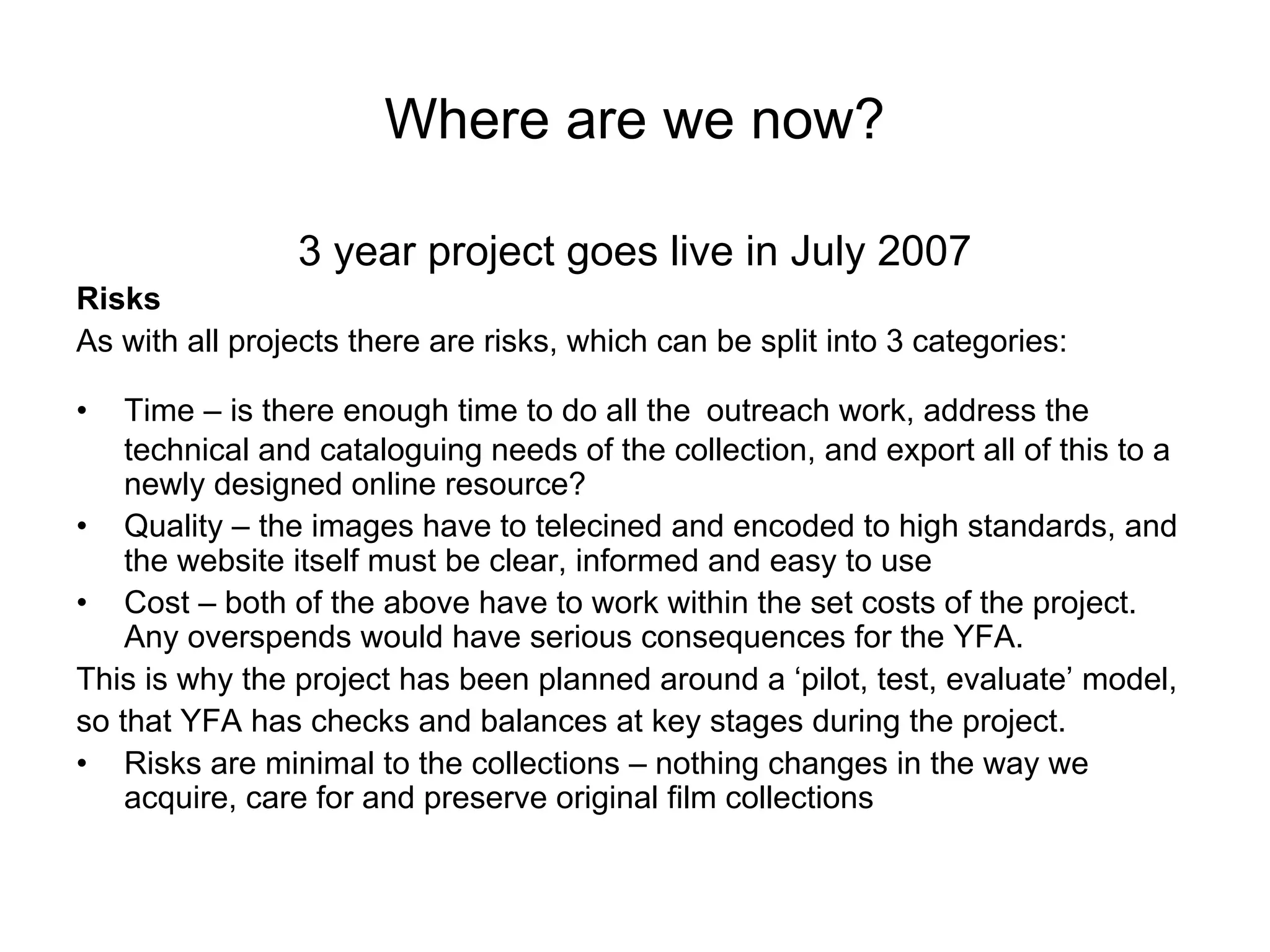 Where are we now?

                3 year project goes live in July 2007
Risks
As with all projects there are risks, which can be split into 3 categories:

•   Time – is there enough time to do all the outreach work, address the
    technical and cataloguing needs of the collection, and export all of this to a
    newly designed online resource?
• Quality – the images have to telecined and encoded to high standards, and
    the website itself must be clear, informed and easy to use
• Cost – both of the above have to work within the set costs of the project.
    Any overspends would have serious consequences for the YFA.
This is why the project has been planned around a ‘pilot, test, evaluate’ model,
so that YFA has checks and balances at key stages during the project.
• Risks are minimal to the collections – nothing changes in the way we
    acquire, care for and preserve original film collections
 