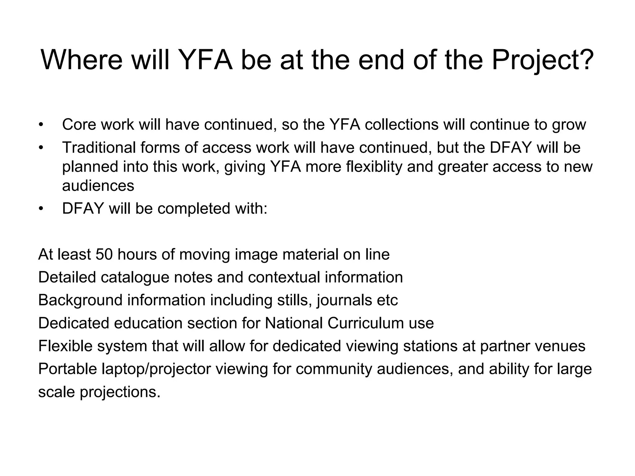 Where will YFA be at the end of the Project?

•   Core work will have continued, so the YFA collections will continue to grow
•   Traditional forms of access work will have continued, but the DFAY will be
    planned into this work, giving YFA more flexiblity and greater access to new
    audiences
•   DFAY will be completed with:

At least 50 hours of moving image material on line
Detailed catalogue notes and contextual information
Background information including stills, journals etc
Dedicated education section for National Curriculum use
Flexible system that will allow for dedicated viewing stations at partner venues
Portable laptop/projector viewing for community audiences, and ability for large
scale projections.
 