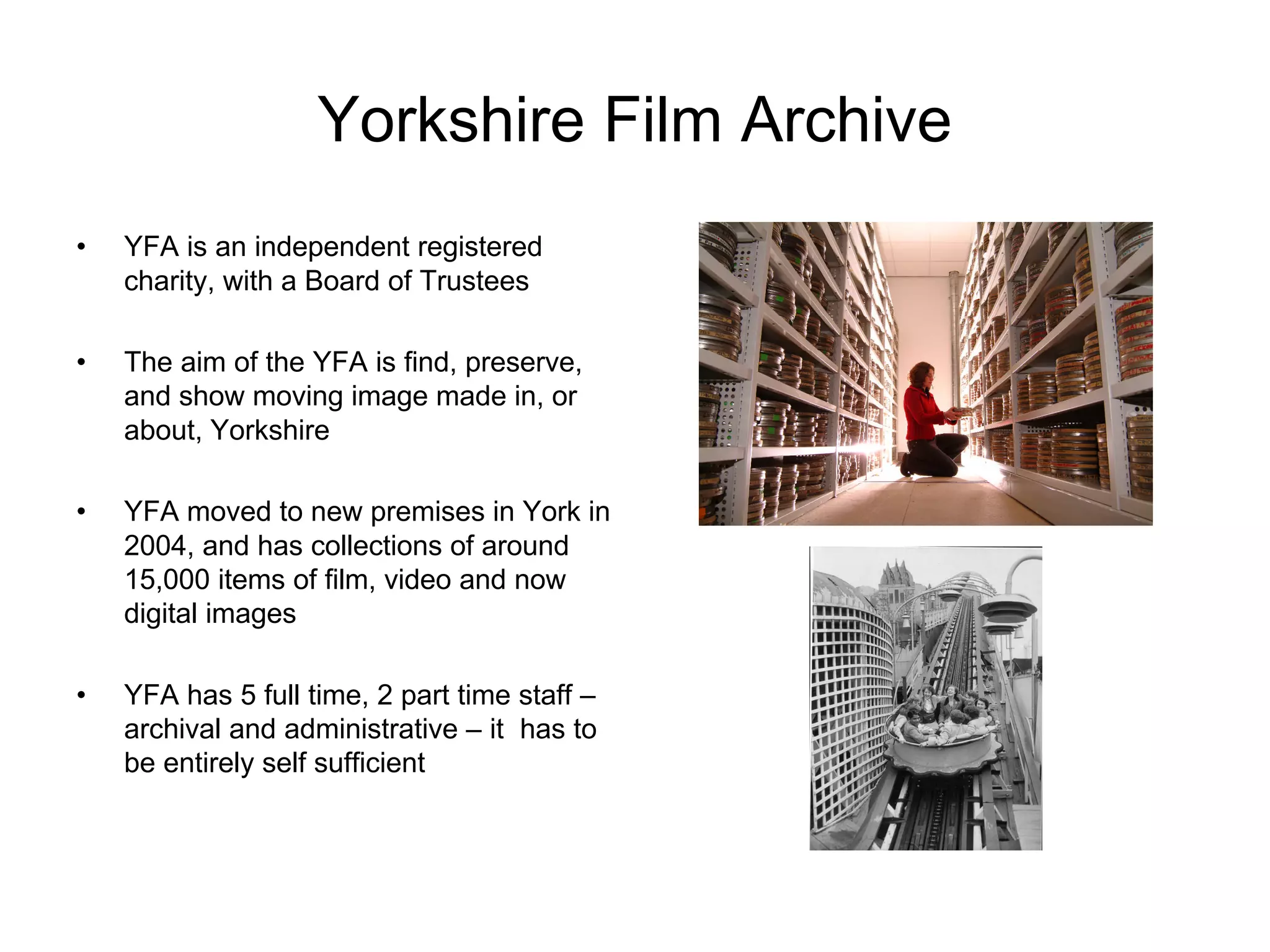 Yorkshire Film Archive
•   YFA is an independent registered
    charity, with a Board of Trustees

•   The aim of the YFA is find, preserve,
    and show moving image made in, or
    about, Yorkshire

•   YFA moved to new premises in York in
    2004, and has collections of around
    15,000 items of film, video and now
    digital images

•   YFA has 5 full time, 2 part time staff –
    archival and administrative – it has to
    be entirely self sufficient
 