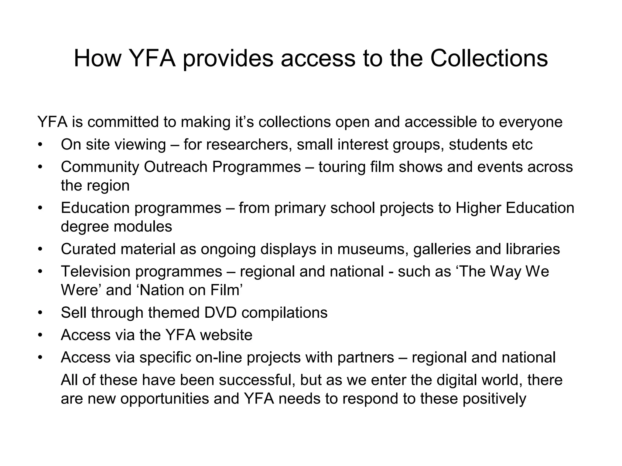 How YFA provides access to the Collections

YFA is committed to making it’s collections open and accessible to everyone
• On site viewing – for researchers, small interest groups, students etc
• Community Outreach Programmes – touring film shows and events across
  the region
• Education programmes – from primary school projects to Higher Education
  degree modules
• Curated material as ongoing displays in museums, galleries and libraries
• Television programmes – regional and national - such as ‘The Way We
  Were’ and ‘Nation on Film’
• Sell through themed DVD compilations
• Access via the YFA website
• Access via specific on-line projects with partners – regional and national
  All of these have been successful, but as we enter the digital world, there
  are new opportunities and YFA needs to respond to these positively
 
