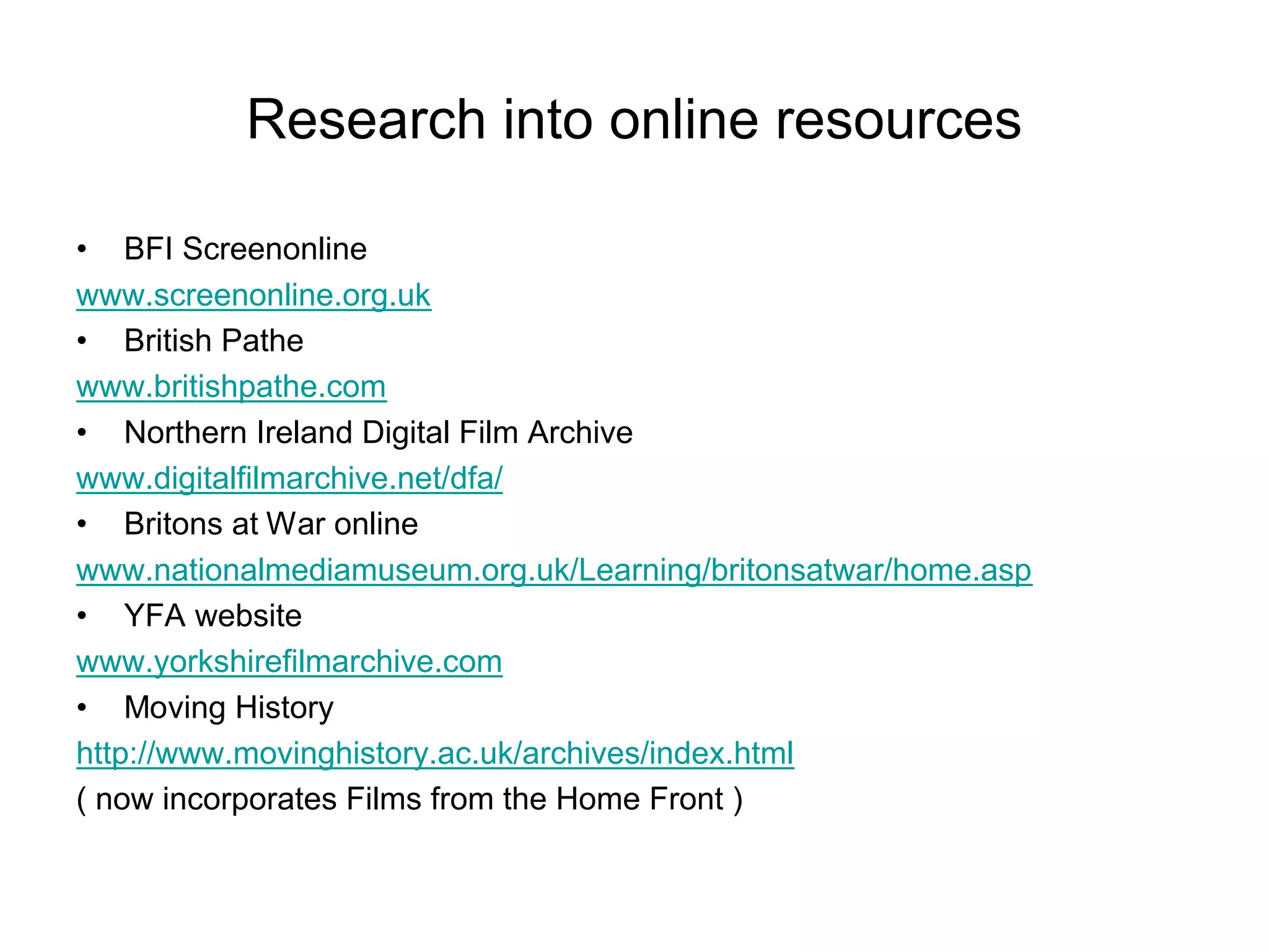 Research into online resources

• BFI Screenonline
www.screenonline.org.uk
• British Pathe
www.britishpathe.com
• Northern Ireland Digital Film Archive
www.digitalfilmarchive.net/dfa/
• Britons at War online
www.nationalmediamuseum.org.uk/Learning/britonsatwar/home.asp
• YFA website
www.yorkshirefilmarchive.com
• Moving History
http://www.movinghistory.ac.uk/archives/index.html
( now incorporates Films from the Home Front )
 