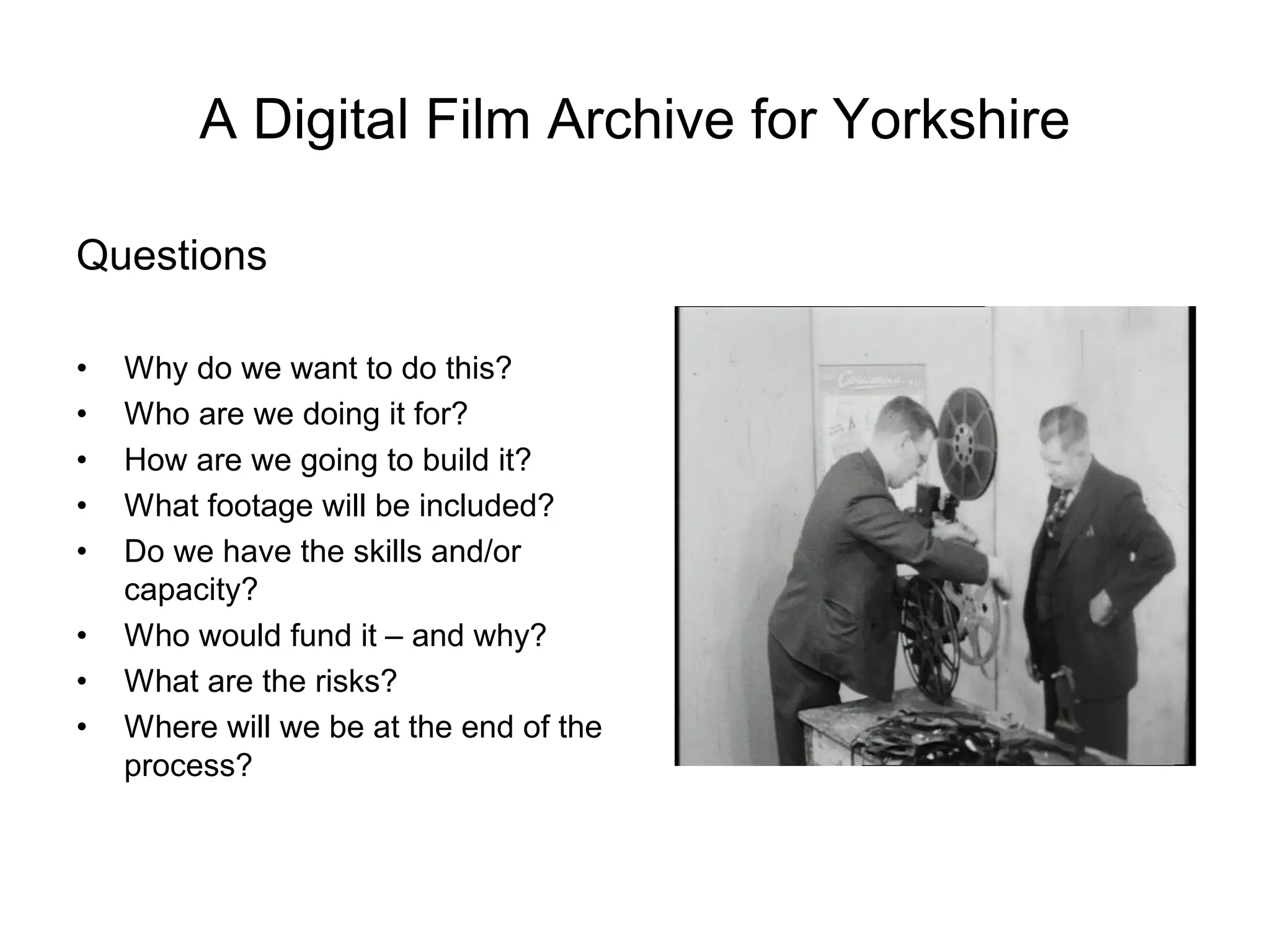 A Digital Film Archive for Yorkshire

Questions

•   Why do we want to do this?
•   Who are we doing it for?
•   How are we going to build it?
•   What footage will be included?
•   Do we have the skills and/or
    capacity?
•   Who would fund it – and why?
•   What are the risks?
•   Where will we be at the end of the
    process?
 