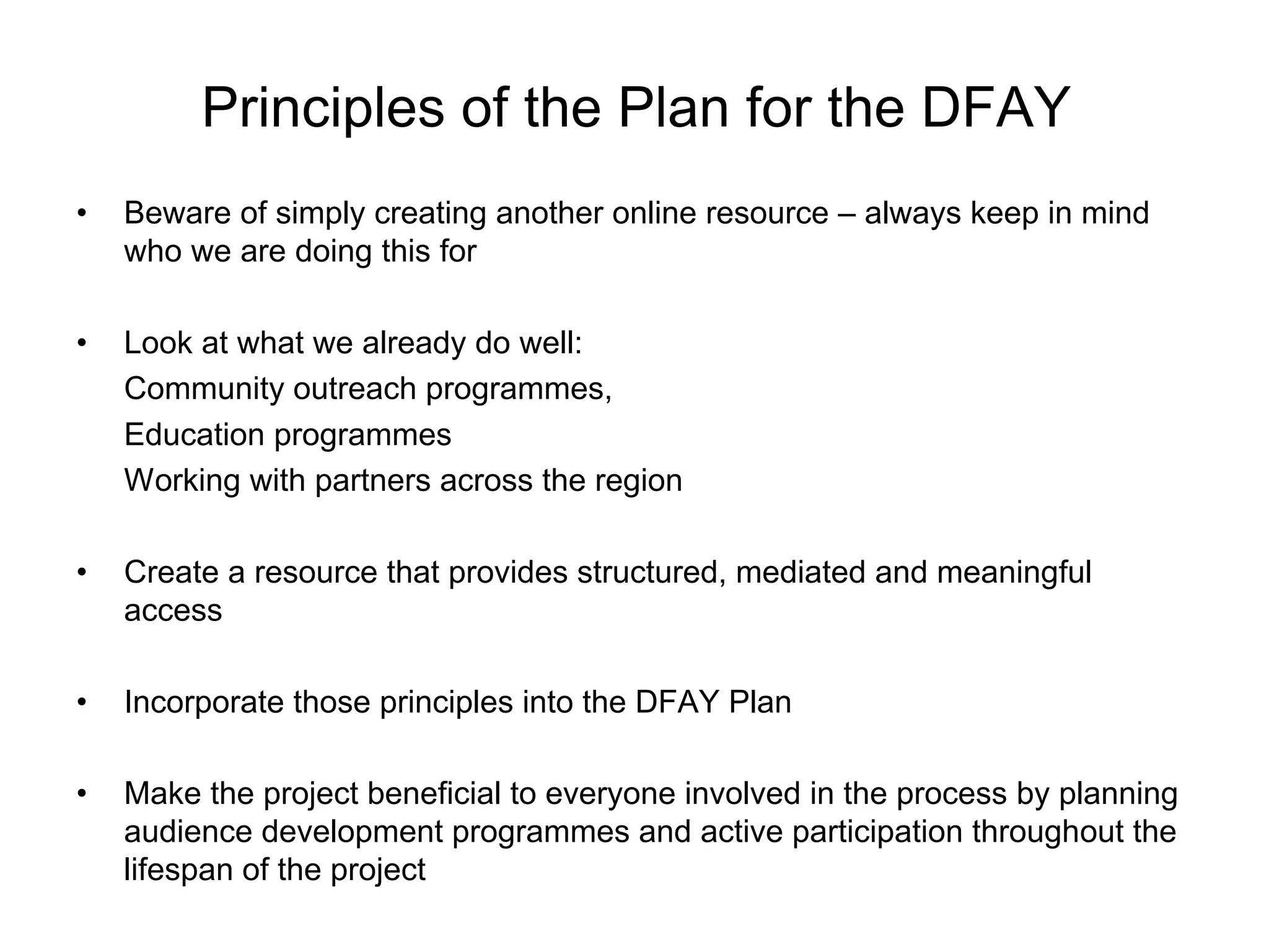 Principles of the Plan for the DFAY
•   Beware of simply creating another online resource – always keep in mind
    who we are doing this for

•   Look at what we already do well:
    Community outreach programmes,
    Education programmes
    Working with partners across the region

•   Create a resource that provides structured, mediated and meaningful
    access

•   Incorporate those principles into the DFAY Plan

•   Make the project beneficial to everyone involved in the process by planning
    audience development programmes and active participation throughout the
    lifespan of the project
 