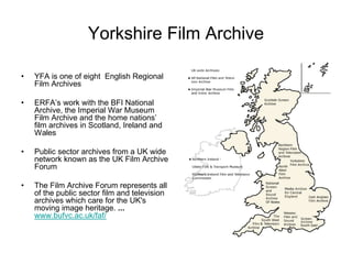 Yorkshire Film Archive

•   YFA is one of eight English Regional
    Film Archives

•   ERFA’s work with the BFI National
    Archive, the Imperial War Museum
    Film Archive and the home nations’
    film archives in Scotland, Ireland and
    Wales

•   Public sector archives from a UK wide
    network known as the UK Film Archive
    Forum

•   The Film Archive Forum represents all
    of the public sector film and television
    archives which care for the UK's
    moving image heritage. ...
    www.bufvc.ac.uk/faf/
 