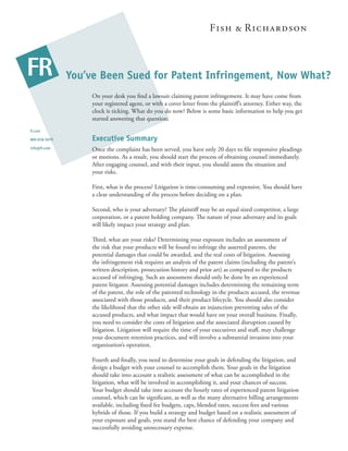 You’ve Been Sued for Patent Infringement, Now What?
                    On your desk you ﬁnd a lawsuit claiming patent infringement. It may have come from
                    your registered agent, or with a cover letter from the plaintiﬀ’s attorney. Either way, the
                    clock is ticking. What do you do now? Below is some basic information to help you get
                    started answering that question.
fr.com

800-818-5070        Executive Summary
info@fr.com         Once the complaint has been served, you have only 20 days to ﬁle responsive pleadings
                    or motions. As a result, you should start the process of obtaining counsel immediately.
                    After engaging counsel, and with their input, you should assess the situation and
                    your risks.

                    First, what is the process? Litigation is time-consuming and expensive. You should have
                    a clear understanding of the process before deciding on a plan.

                    Second, who is your adversary? e plaintiﬀ may be an equal sized competitor, a large
                    corporation, or a patent holding company. e nature of your adversary and its goals
                    will likely impact your strategy and plan.

                    ird, what are your risks? Determining your exposure includes an assessment of
                    the risk that your products will be found to infringe the asserted patents, the
                    potential damages that could be awarded, and the real costs of litigation. Assessing
                    the infringement risk requires an analysis of the patent claims (including the patent’s
                    written description, prosecution history and prior art) as compared to the products
                    accused of infringing. Such an assessment should only be done by an experienced
                    patent litigator. Assessing potential damages includes determining the remaining term
                    of the patent, the role of the patented technology in the products accused, the revenue
                    associated with those products, and their product lifecycle. You should also consider
                    the likelihood that the other side will obtain an injunction preventing sales of the
                    accused products, and what impact that would have on your overall business. Finally,
                    you need to consider the costs of litigation and the associated disruption caused by
                    litigation. Litigation will require the time of your executives and staﬀ, may challenge
                    your document retention practices, and will involve a substantial invasion into your
                    organization’s operation.

                    Fourth and ﬁnally, you need to determine your goals in defending the litigation, and
                    design a budget with your counsel to accomplish them. Your goals in the litigation
                    should take into account a realistic assessment of what can be accomplished in the
                    litigation, what will be involved in accomplishing it, and your chances of success.
                    Your budget should take into account the hourly rates of experienced patent litigation
                    counsel, which can be signiﬁcant, as well as the many alternative billing arrangements
                    available, including ﬁxed fee budgets, caps, blended rates, success fees and various
                    hybrids of those. If you build a strategy and budget based on a realistic assessment of
                    your exposure and goals, you stand the best chance of defending your company and
                    successfully avoiding unnecessary expense.
 