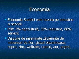 Economia Economia Suediei este bazata pe industrie si servicii. PIB: 2% agricultură, 32% industrie, 66% servicii.  Dispune de însemnate zăcăminte de minereuri de fier, şisturi bituminoase, cupru, zinc, wolfram, uraniu, aur, argint.  