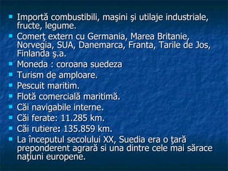 Importă combustibili, maşini şi utilaje industriale, fructe, legume.  Comerţ extern cu Germania, Marea Britanie, Norvegia, SUA, Danemarca, Franta, Tarile de Jos, Finlanda ş.a.  Moneda : coroana suedeza Turism de amploare.  Pescuit maritim.  Flotă comercială maritimă.  Căi navigabile interne.  Căi ferate: 11.285 km.  Căi rutiere :  135.859 km.  La începutul secolului XX, Suedia era o ţară preponderent agrară si una dintre cele mai sărace naţiuni europene.  