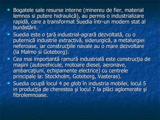 Bogatele sale resurse interne (minereu de fier, material lemnos si putere hidraulică), au permis o industrializare rapidă, care a transformat Suedia într-un modern stat al bunăstării.  Suedia este o ţară industrial-agrară dezvoltată, cu o puternică industrie extractivă, siderurgică, a metalurgiei neferoase, iar construcţiile navale au o mare dezvoltare (la Malmo si Goteborg).  Cea mai importantă ramură industrială este construcţia de maşini (autovehicule, motoare diesel, aeronave, ambarcaţiuni, echipamente electrice) cu centrele principale la: Stockholm, Goteborg, Vasteras).  Suedia ocupă locul 4 pe glob în industria mobilei, locul 5 in producţia de cherestea şi locul 7 la plăci aglomerate şi fibrolemnoase.  
