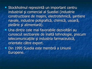 Stockholmul reprezintă un important centru industrial şi comercial al Suediei (industrie constructoare de maşini, electrotehnică, şantiere navale, industrie poligrafică, chimică, usoară, pielărie şi alimentară).  Una dintre cele mai favorabile dezvoltări au cunoscut sectoarele de înaltă tehnologie, precum telecomunicaţiile şi industria farmaceutică, orientate către export.  Din 1995 Suedia este membră a Uniunii Europene.  
