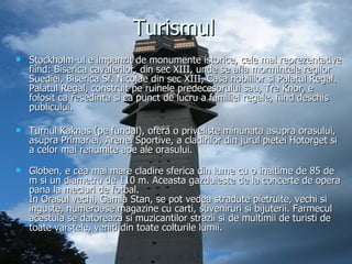 Turismul Stockholm-ul e impanzit de monumente istorice, cele mai reprezentative fiind: Biserica cavalerilor, din sec XIII, unde se afla mormintele regilor Suediei, Biserica Sf. Nicolae din sec XIII, Casa nobililor si Palatul Regal. Palatul Regal, construit pe ruinele predecesorului sau, Tre Knor, e folosit ca resedinta si ca punct de lucru a familiei regale, fiind deschis publicului. Turnul Kaknas (pe fundal), ofera o priveliste minunata asupra orasului, asupra Primariei, Arenei Sportive, a cladirilor din jurul pietei Hotorget si a celor mai renumite ape ale orasului. Globen, e cea mai mare cladire sferica din lume cu o inaltime de 85 de m si un diametru de 110 m. Aceasta gazduieste de la concerte de opera pana la meciuri de fotbal. In Orasul vechi, Gamla Stan, se pot vedea stradute pietruite, vechi si inguste, numeroase magazine cu carti, suveniruri si bijuterii. Farmecul acestuia se datoreaza si muzicantilor strazii si de multimii de turisti de toate varstele, veniti din toate colturile lumii. 