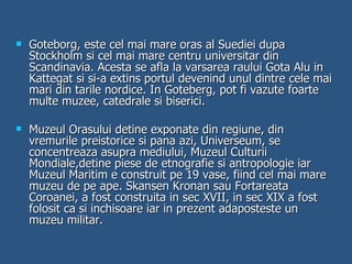 Goteborg, este cel mai mare oras al Suediei dupa Stockholm si cel mai mare centru universitar din Scandinavia. Acesta se afla la varsarea raului Gota Alu in Kattegat si si-a extins portul devenind unul dintre cele mai mari din tarile nordice. In Goteberg, pot fi vazute foarte multe muzee, catedrale si biserici. Muzeul Orasului detine exponate din regiune, din vremurile preistorice si pana azi, Universeum, se concentreaza asupra mediului, Muzeul Culturii Mondiale,detine piese de etnografie si antropologie iar Muzeul Maritim e construit pe 19 vase, fiind cel mai mare muzeu de pe ape. Skansen Kronan sau Fortareata Coroanei, a fost construita in sec XVII, in sec XIX a fost folosit ca si inchisoare iar in prezent adaposteste un muzeu militar. 