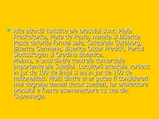 Alte atractii turistice ale orasului sunt: Piata Freskekorka, Piata de Peste, numita si Biserica Peste datorita formei sale, Catedrala Goteborg, Biserica Germana, Biserica Oscar Fredrik, Parcul Slottsskogen si Gradina Botanica. Malmo, e unul dintre centrele comerciale importante ale Suediei. Locuitorii acestuia vorbesc in jur de 100 de limbi si au in jur de 160 de nationalitati. Multi dintre ei ar putea fi considerati mai degraba danezi decat suedezi, iar arhitectura orasului e foarte asemanatoare cu cea din Copenhaga. 