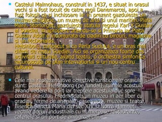 Castelul Malmohaus, construit in 1437, e situat in orasul vechi si a fost locuit de catre regii Danemarcei, apoi a fost folosit ca si inchisoare iar in prezent gazduieste un muzeu de istorie, un muzeu de arta si unul maritim. Piata Mare, Stortorget, gazduieste statuia regelui Karl X Gustav al Suediei, in apropiere aflandu-se si Primaria iar Piata Gustav Adolf e inconjurata de cladiri cu birouri, magazine si un McDonalds. Helsinborg, cunoscut si ca Perla Sudului, e un oras mai diferit de restul Suediei. Aici se organizeaza foarte des activitati culturale, avand teatru, o orchestra simfonica recunoscuta pe plan international si un nou centru cultural. Cele mai reprezentative obiective turistice ale orasului sunt: Castelul Helsinborg (pe fundal), ruinele acestuia avand vedere la port iar treptele acestuia duc spre centrul orasului, Fredriksdat, un muzeu in aer liber cu gradini, ferme de animale, case vechi, muzee si teatre, Biserica Sancta Maria din sec XIV si Norra Hamnet, vechile docuri industriale cu numeroase restaurante, cafenele si un port de ambarcatiuni. 