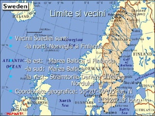 Limite si vecini Vecinii Suediei sunt: -la nord: Norvegia si Finlanda  -la est:  Marea Baltica si Finlanda -la sud:  Marea Baltica -la vest:  Stramtorile Daneze si Marea  Nordului Coordonate geografice: 55 °20’-69°05’ lat. N       11 °-24°10’ long. E 