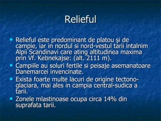 Relieful Relieful este predominant de platou şi de campie, iar in nordul si nord-vestul tarii intalnim Alpii Scandinavi care ating altitudinea maxima prin Vf. Kebnekajse: (alt. 2111 m).  Campiile au soluri fertile si peisaje asemanatoare Danemarcei invencinate. Exista foarte multe lacuri de origine tectono-glaciara, mai ales in campia central-sudica a tarii. Zonele mlastinoase ocupa circa 14% din suprafata tarii.  