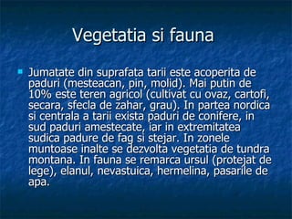 Vegetatia si fauna  Jumatate din suprafata tarii este acoperita de paduri (mesteacan, pin, molid). Mai putin de 10% este teren agricol (cultivat cu ovaz, cartofi, secara, sfecla de zahar, grau). In partea nordica si centrala a tarii exista paduri de conifere, in sud paduri amestecate, iar in extremitatea sudica padure de fag si stejar. In zonele muntoase inalte se dezvolta vegetatia de tundra montana. In fauna se remarca ursul (protejat de lege), elanul, nevastuica, hermelina, pasarile de apa.  