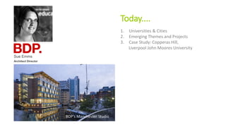 Today....
Sue Emms
Architect Director
BDP’s Manchester Studio
1. Universities & Cities
2. Emerging Themes and Projects
3. Case Study: Copperas Hill,
Liverpool John Moores University
 