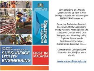 Earn a Diploma or 1 Month
Certificate in SUE from IEWM
College Malaysia and advance your
ENGINEERING career as:
Surveying Technician, Contract
Executives, Utility Supervisors,
Utility Planners, Asst Engineer, Site
Executive, Clerk of Work, CAD
Designer, Asst Modeling Utility
Engineer, Operations &
Maintenance Executive,
Construction Executive etc......
Contact IEWM College (IEWM
Education Sdn.Bhd.) for more
details.
www.iewmcollege.edu.my
 