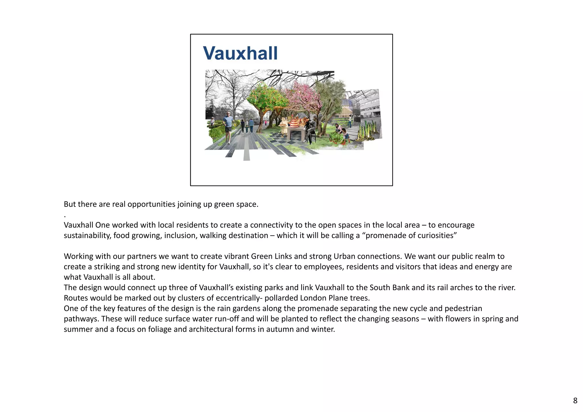 But there are real opportunities joining up green space. 
. 
Vauxhall One worked with local residents to create a connectivity to the open spaces in the local area – to encourage 
sustainability, food growing, inclusion, walking destination – which it will be calling a “promenade of curiosities” 
Working with our partners we want to create vibrant Green Links and strong Urban connections. We want our public realm to 
create a striking and strong new identity for Vauxhall, so it's clear to employees, residents and visitors that ideas and energy are 
what Vauxhall is all about. 
The design would connect up three of Vauxhall’s existing parks and link Vauxhall to the South Bank and its rail arches to the river. 
Routes would be marked out by clusters of eccentrically‐ pollarded London Plane trees. 
One of the key features of the design is the rain gardens along the promenade separating the new cycle and pedestrian 
pathways. These will reduce surface water run‐off and will be planted to reflect the changing seasons – with flowers in spring and 
summer and a focus on foliage and architectural forms in autumn and winter. 
8 
 