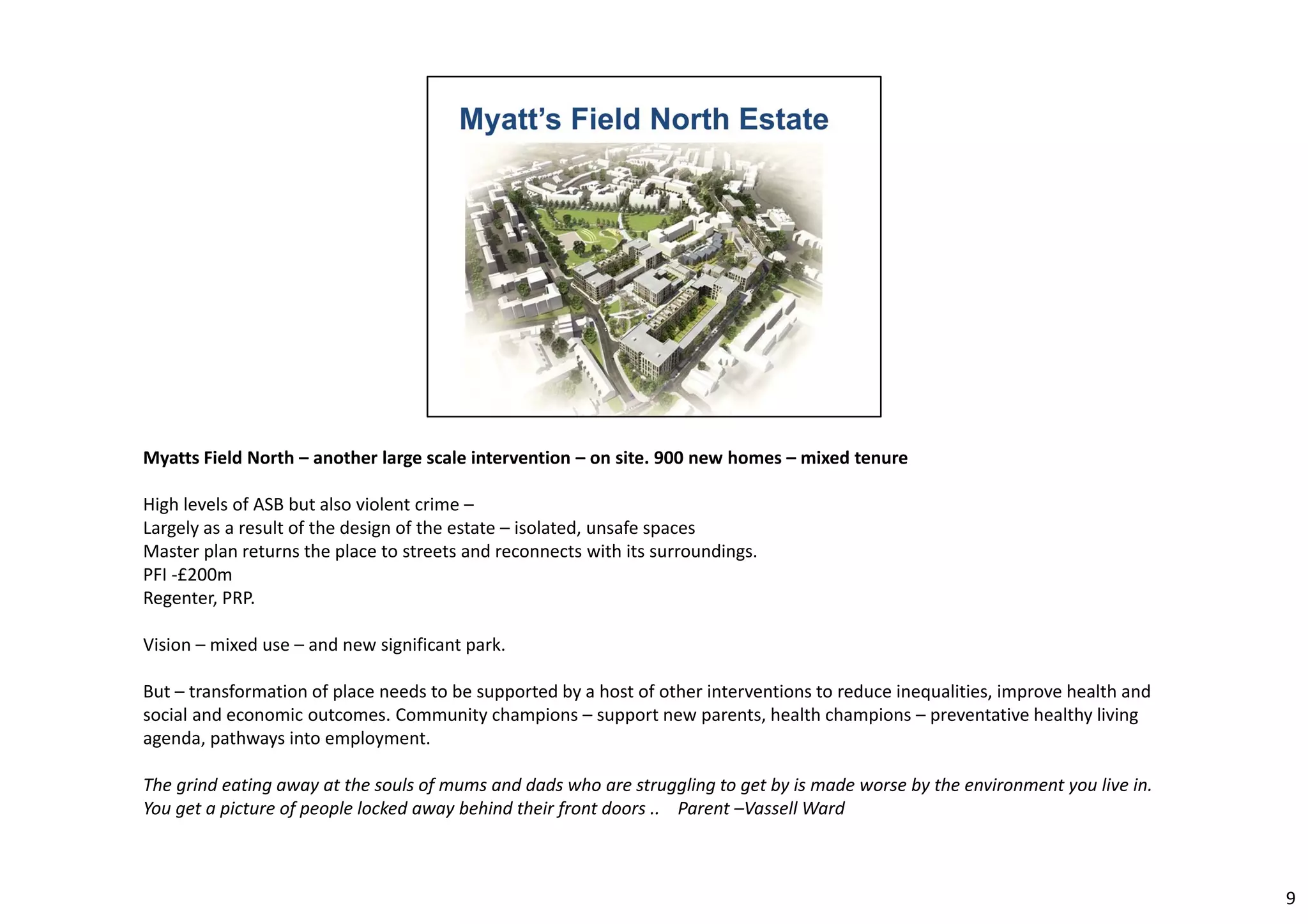 Myatts Field North – another large scale intervention – on site. 900 new homes – mixed tenure 
High levels of ASB but also violent crime – 
Largely as a result of the design of the estate – isolated, unsafe spaces 
Master plan returns the place to streets and reconnects with its surroundings. 
PFI ‐£200m 
Regenter, PRP. 
Vision – mixed use – and new significant park. 
But – transformation of place needs to be supported by a host of other interventions to reduce inequalities, improve health and 
social and economic outcomes. Community champions – support new parents, health champions – preventative healthy living 
agenda, pathways into employment. 
The grind eating away at the souls of mums and dads who are struggling to get by is made worse by the environment you live in. 
You get a picture of people locked away behind their front doors .. Parent –VassellWard 
9 
 
