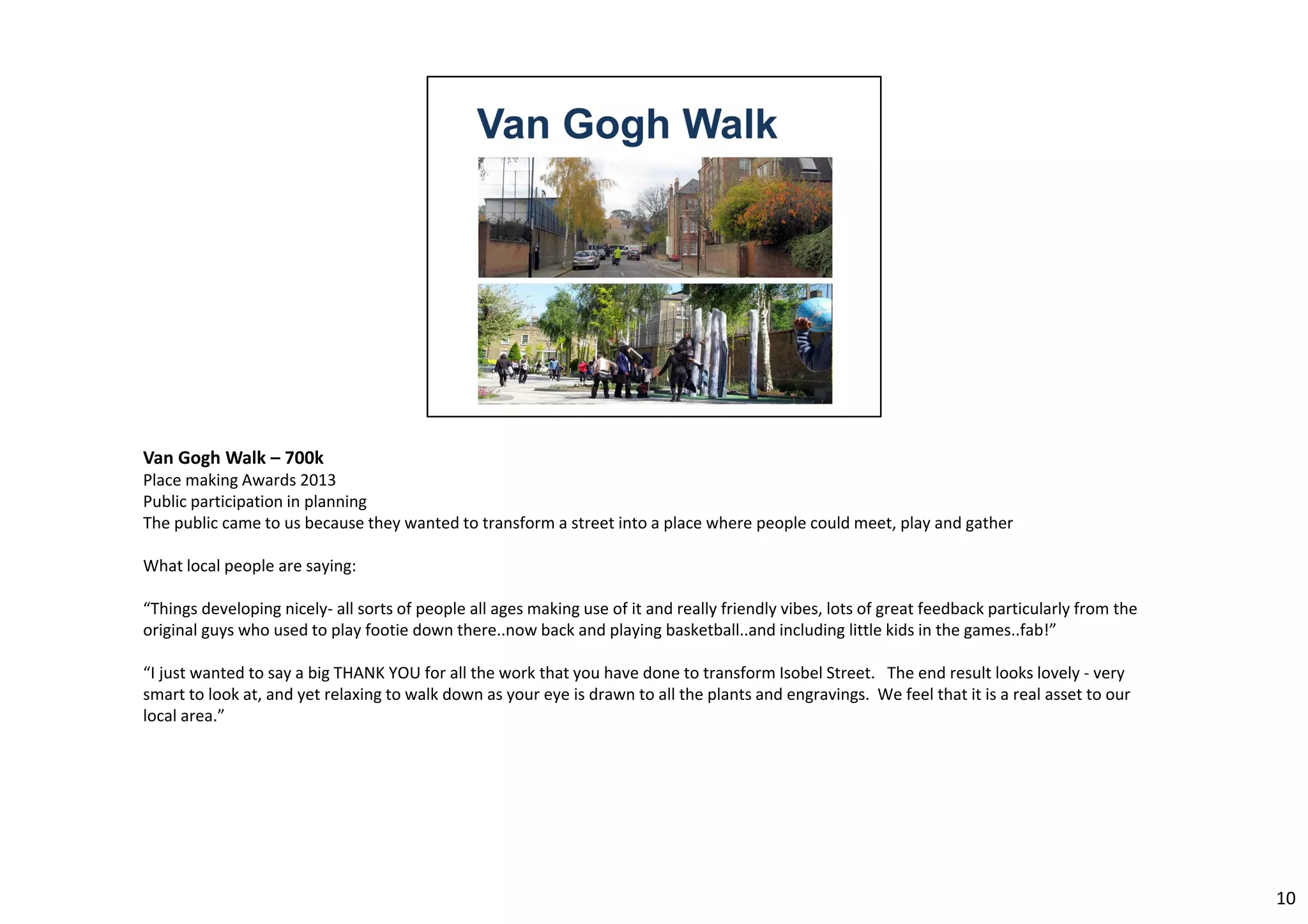 Van Gogh Walk – 700k 
Place making Awards 2013 
Public participation in planning 
The public came to us because they wanted to transform a street into a place where people could meet, play and gather 
What local people are saying: 
“Things developing nicely‐ all sorts of people all ages making use of it and really friendly vibes, lots of great feedback particularly from the 
original guys who used to play footie down there..now back and playing basketball..and including little kids in the games..fab!” 
“I just wanted to say a big THANK YOU for all the work that you have done to transform Isobel Street. The end result looks lovely ‐ very 
smart to look at, and yet relaxing to walk down as your eye is drawn to all the plants and engravings. We feel that it is a real asset to our 
local area.” 
10 
 