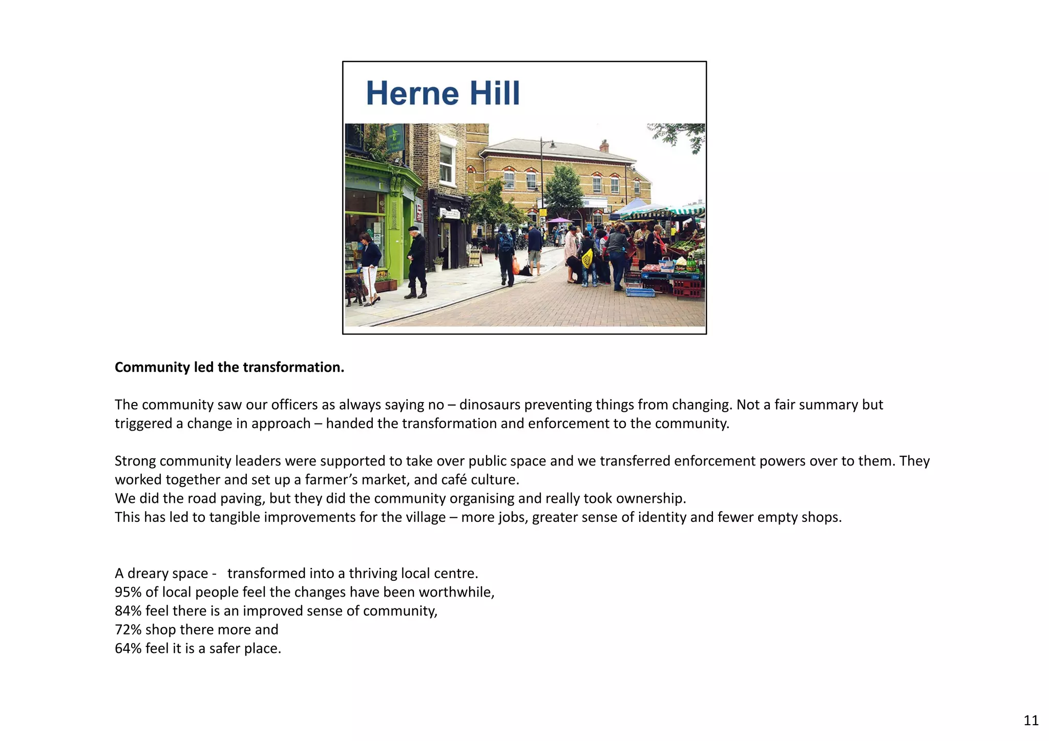 Community led the transformation. 
The community saw our officers as always saying no – dinosaurs preventing things from changing. Not a fair summary but 
triggered a change in approach – handed the transformation and enforcement to the community. 
Strong community leaders were supported to take over public space and we transferred enforcement powers over to them. They 
worked together and set up a farmer’s market, and café culture. 
We did the road paving, but they did the community organising and really took ownership. 
This has led to tangible improvements for the village – more jobs, greater sense of identity and fewer empty shops. 
A dreary space ‐ transformed into a thriving local centre. 
95% of local people feel the changes have been worthwhile, 
84% feel there is an improved sense of community, 
72% shop there more and 
64% feel it is a safer place. 
11 
 