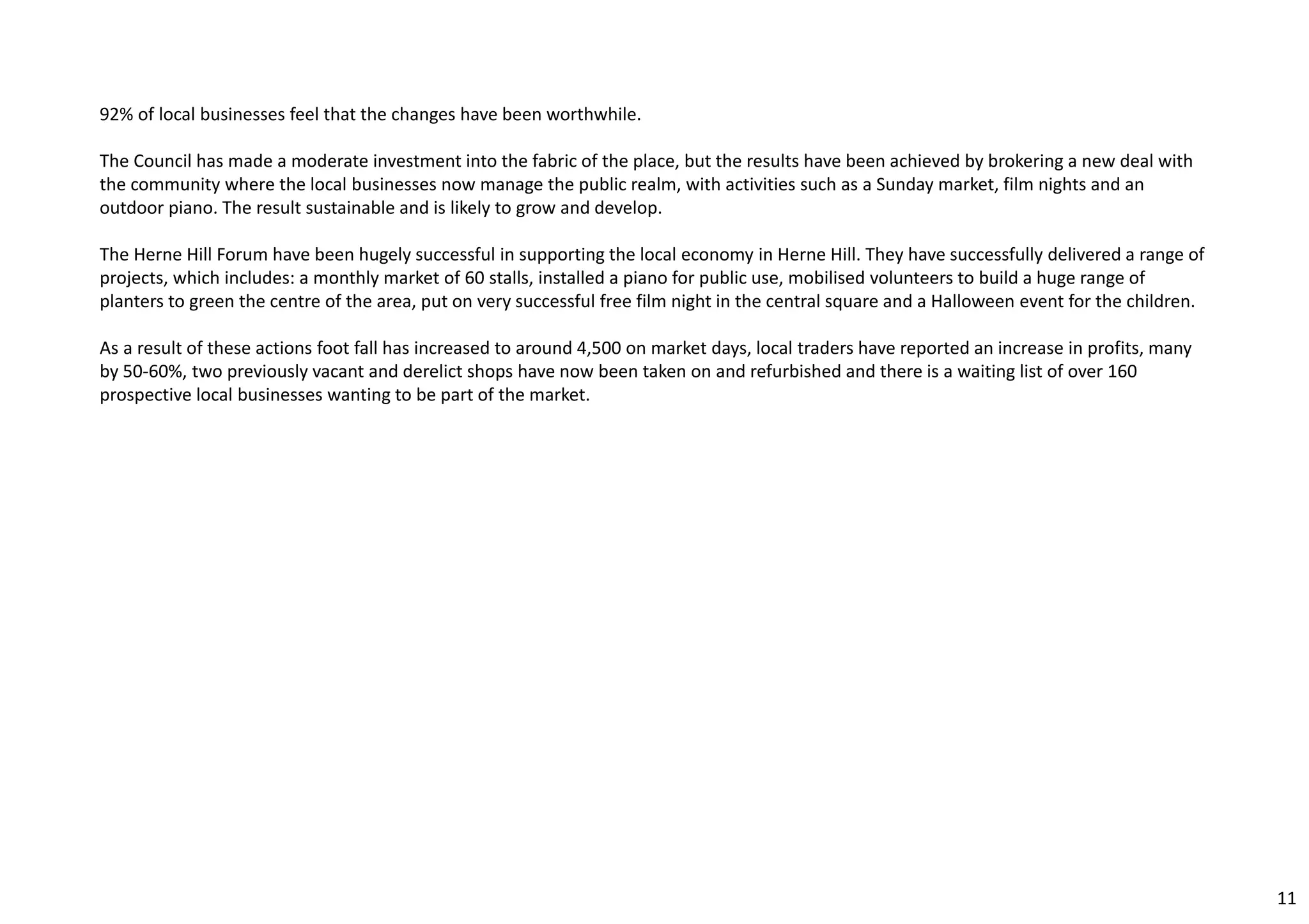 92% of local businesses feel that the changes have been worthwhile. 
The Council has made a moderate investment into the fabric of the place, but the results have been achieved by brokering a new deal with 
the community where the local businesses now manage the public realm, with activities such as a Sunday market, film nights and an 
outdoor piano. The result sustainable and is likely to grow and develop. 
The Herne Hill Forum have been hugely successful in supporting the local economy in Herne Hill. They have successfully delivered a range of 
projects, which includes: a monthly market of 60 stalls, installed a piano for public use, mobilised volunteers to build a huge range of 
planters to green the centre of the area, put on very successful free film night in the central square and a Halloween event for the children. 
As a result of these actions foot fall has increased to around 4,500 on market days, local traders have reported an increase in profits, many 
by 50‐60%, two previously vacant and derelict shops have now been taken on and refurbished and there is a waiting list of over 160 
prospective local businesses wanting to be part of the market. 
11 
 