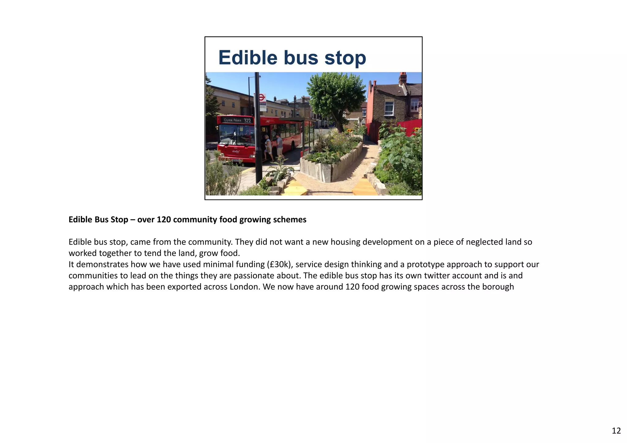 Edible Bus Stop – over 120 community food growing schemes 
Edible bus stop, came from the community. They did not want a new housing development on a piece of neglected land so 
worked together to tend the land, grow food. 
It demonstrates how we have used minimal funding (£30k), service design thinking and a prototype approach to support our 
communities to lead on the things they are passionate about. The edible bus stop has its own twitter account and is and 
approach which has been exported across London. We now have around 120 food growing spaces across the borough 
12 
 