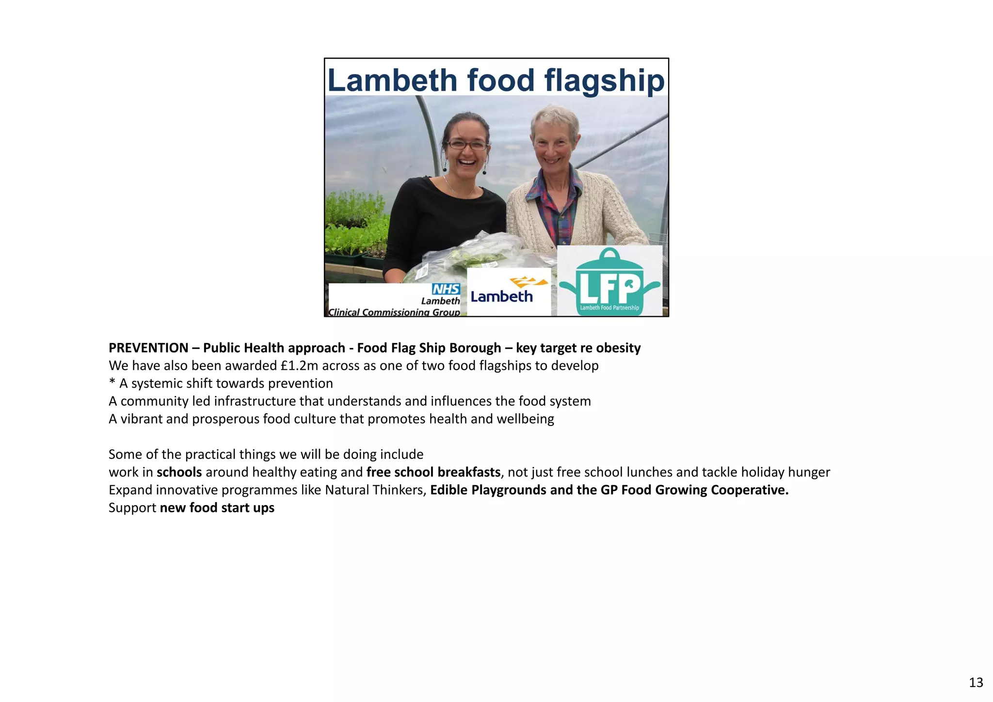 PREVENTION – Public Health approach ‐ Food Flag Ship Borough – key target re obesity 
We have also been awarded £1.2m across as one of two food flagships to develop 
* A systemic shift towards prevention 
A community led infrastructure that understands and influences the food system 
A vibrant and prosperous food culture that promotes health and wellbeing 
Some of the practical things we will be doing include 
work in schools around healthy eating and free school breakfasts, not just free school lunches and tackle holiday hunger 
Expand innovative programmes like Natural Thinkers, Edible Playgrounds and the GP Food Growing Cooperative. 
Support new food start ups 
13 
 