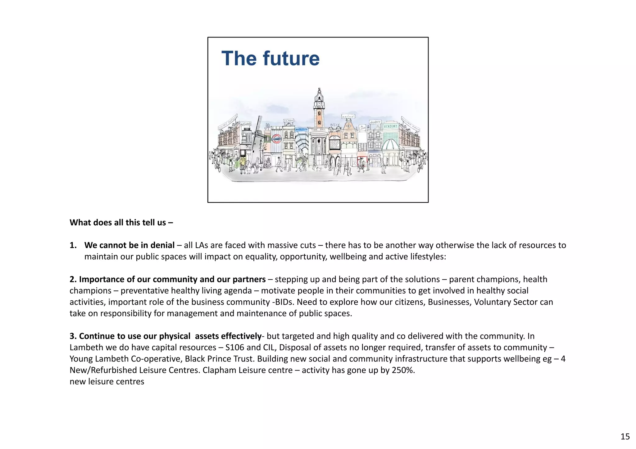 What does all this tell us – 
1. We cannot be in denial – all LAs are faced with massive cuts – there has to be another way otherwise the lack of resources to 
maintain our public spaces will impact on equality, opportunity, wellbeing and active lifestyles: 
2. Importance of our community and our partners – stepping up and being part of the solutions – parent champions, health 
champions – preventative healthy living agenda – motivate people in their communities to get involved in healthy social 
activities, important role of the business community ‐BIDs. Need to explore how our citizens, Businesses, Voluntary Sector can 
take on responsibility for management and maintenance of public spaces. 
3. Continue to use our physical assets effectively‐ but targeted and high quality and co delivered with the community. In 
Lambeth we do have capital resources – S106 and CIL, Disposal of assets no longer required, transfer of assets to community – 
Young Lambeth Co‐operative, Black Prince Trust. Building new social and community infrastructure that supports wellbeing eg – 4 
New/Refurbished Leisure Centres. Clapham Leisure centre – activity has gone up by 250%. 
new leisure centres 
15 
 