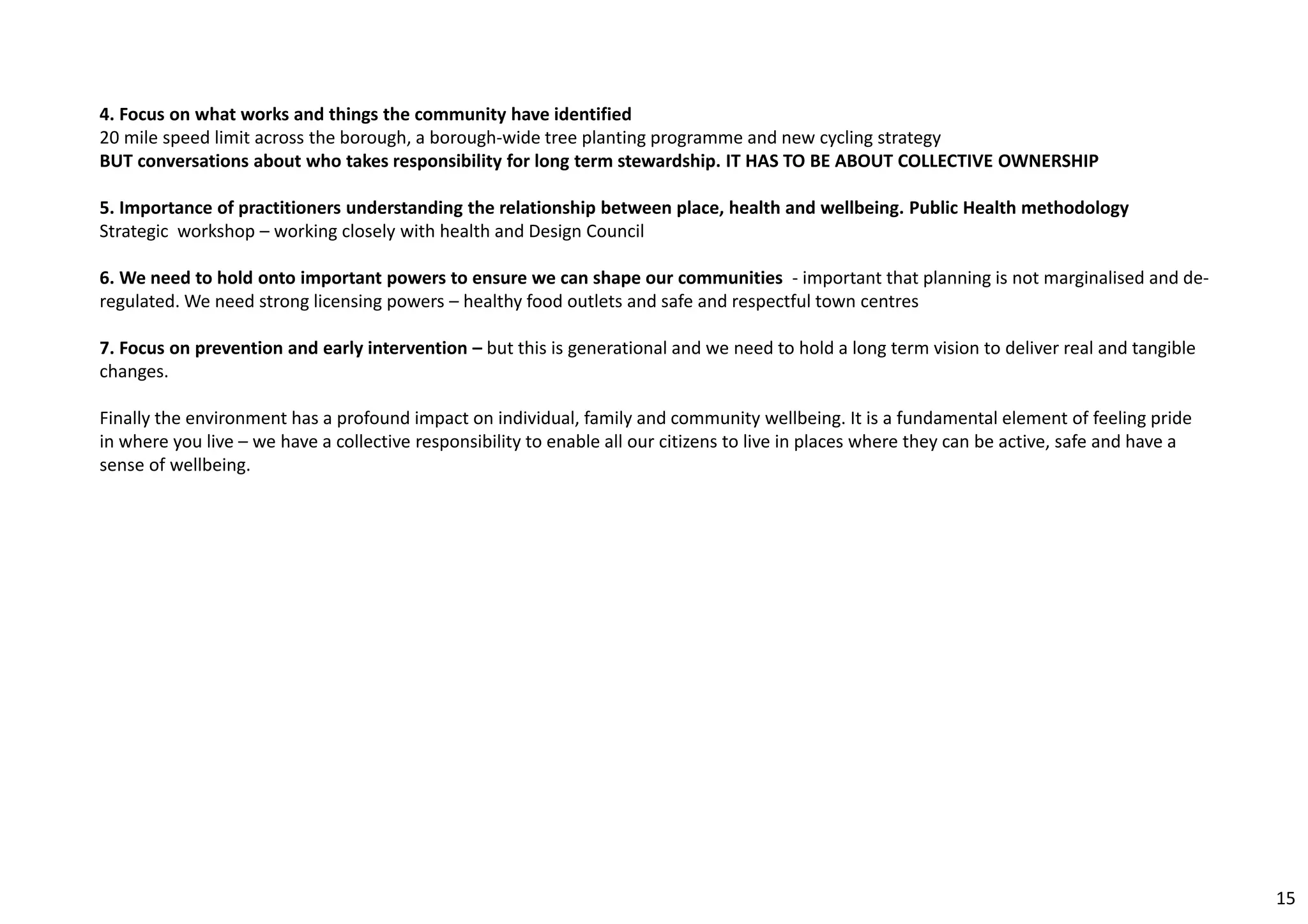 4. Focus on what works and things the community have identified 
20 mile speed limit across the borough, a borough‐wide tree planting programme and new cycling strategy 
BUT conversations about who takes responsibility for long term stewardship. IT HAS TO BE ABOUT COLLECTIVE OWNERSHIP 
5. Importance of practitioners understanding the relationship between place, health and wellbeing. Public Health methodology 
Strategic workshop – working closely with health and Design Council 
6. We need to hold onto important powers to ensure we can shape our communities ‐ important that planning is not marginalised and de‐regulated. 
We need strong licensing powers – healthy food outlets and safe and respectful town centres 
7. Focus on prevention and early intervention – but this is generational and we need to hold a long term vision to deliver real and tangible 
changes. 
Finally the environment has a profound impact on individual, family and community wellbeing. It is a fundamental element of feeling pride 
in where you live – we have a collective responsibility to enable all our citizens to live in places where they can be active, safe and have a 
sense of wellbeing. 
15 
