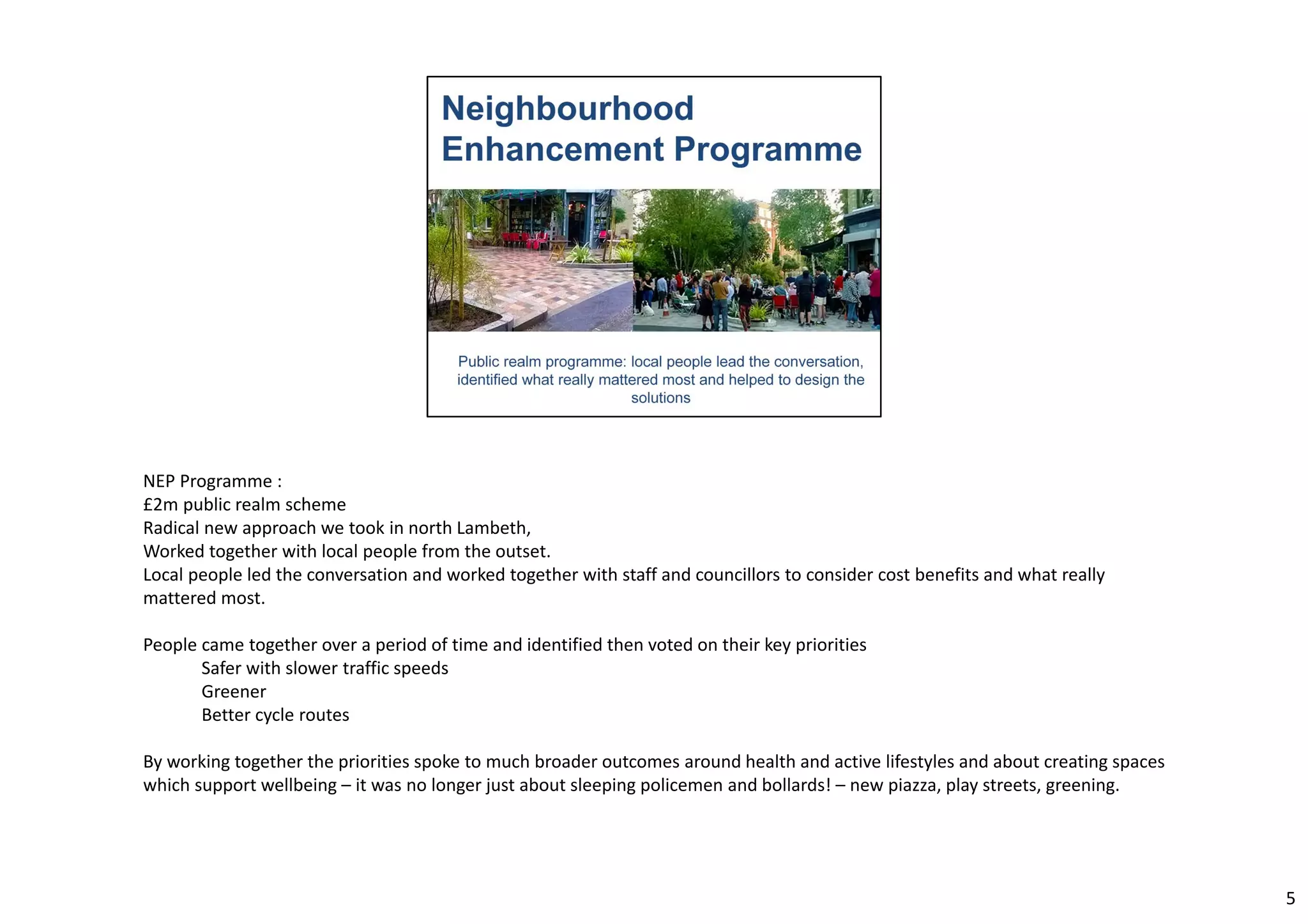 NEP Programme : 
£2m public realm scheme 
Radical new approach we took in north Lambeth, 
Worked together with local people from the outset. 
Local people led the conversation and worked together with staff and councillors to consider cost benefits and what really 
mattered most. 
People came together over a period of time and identified then voted on their key priorities 
Safer with slower traffic speeds 
Greener 
Better cycle routes 
By working together the priorities spoke to much broader outcomes around health and active lifestyles and about creating spaces 
which support wellbeing – it was no longer just about sleeping policemen and bollards! – new piazza, play streets, greening. 
5 
 