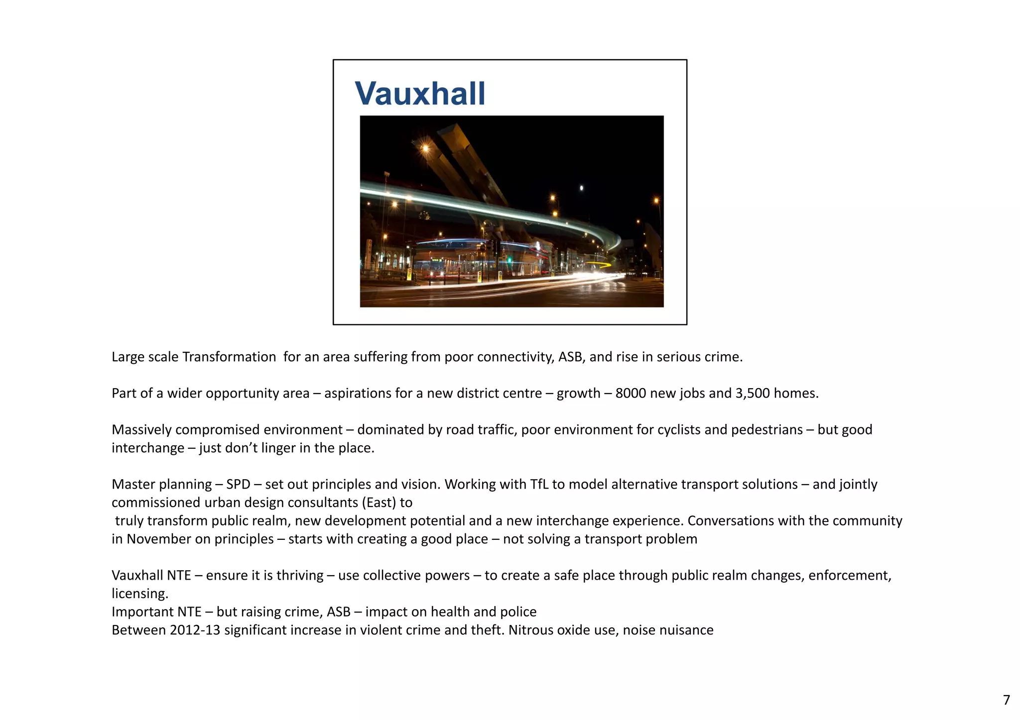Large scale Transformation for an area suffering from poor connectivity, ASB, and rise in serious crime. 
Part of a wider opportunity area – aspirations for a new district centre – growth – 8000 new jobs and 3,500 homes. 
Massively compromised environment – dominated by road traffic, poor environment for cyclists and pedestrians – but good 
interchange – just don’t linger in the place. 
Master planning – SPD – set out principles and vision. Working with TfL to model alternative transport solutions – and jointly 
commissioned urban design consultants (East) to 
truly transform public realm, new development potential and a new interchange experience. Conversations with the community 
in November on principles – starts with creating a good place – not solving a transport problem 
Vauxhall NTE – ensure it is thriving – use collective powers – to create a safe place through public realm changes, enforcement, 
licensing. 
Important NTE – but raising crime, ASB – impact on health and police 
Between 2012‐13 significant increase in violent crime and theft. Nitrous oxide use, noise nuisance 
7 
 