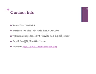 +                                                              10

    Contact Info

        Name: Sue Frederick

        Address: PO Box 17343 Boulder, CO 80308

        Telephone: 303-939-8574 (private cell 303-638-6550)

        Email: Sue@BrilliantWork.com

        Website: http://www.CareerIntuitive.org
 