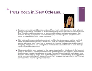 +                                                                                                    12

    I was born in New Orleans…



          I’m a career intuitive, and I see dream jobs. When I work with clients, I see their gifts and
           potentials; what they came here to do; the careers they would love; and where they should
           live. This information comes to me as photographic images and strong messages that I
           transmit directly to my clients. Sometimes I see my client’s departed loved ones, who
           come to the session to offer career guidance.

          This joining of two seemingly disconnected worlds--the divine realms and the world of
           work--seems to be my particular talent. I was born in New Orleans to a French Cajun
           mother who came from a long line of women with “the gift.” I inherited a double dose of
           telepathy, clairvoyance and precognition from her and her mother, and on back through
           generations of Degas women.

          These unusual gifts were nurtured by the mysterious city of my childhood. In the haunted
           alleys of the French Quarter, most everybody gives respect to the “unseen” world in some
           form or other: voodoo, Catholicism, psychics, vampires, Mardi Gras. My early years were
           flavored with this spicy magic, from my Grandpa’s stories of the swirling Mississippi River
           to the unforgettable images I absorbed in the dark recesses of Crescent City life. I thrived
           on the rhythms of my crazy Cajun ancestors.
 