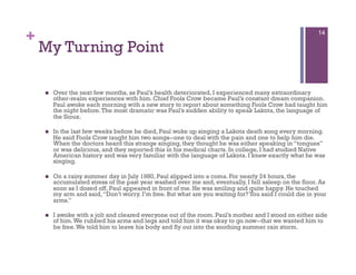 +                                                                                                        14

    My Turning Point

        Over the next few months, as Paul’s health deteriorated, I experienced many extraordinary
         other-realm experiences with him. Chief Fools Crow became Paul’s constant dream companion.
         Paul awoke each morning with a new story to report about something Fools Crow had taught him
         the night before. The most dramatic was Paul’s sudden ability to speak Lakota, the language of
         the Sioux.

        In the last few weeks before he died, Paul woke up singing a Lakota death song every morning.
         He said Fools Crow taught him two songs--one to deal with the pain and one to help him die.
         When the doctors heard this strange singing, they thought he was either speaking in “tongues”
         or was delirious, and they reported this in his medical charts. In college, I had studied Native
         American history and was very familiar with the language of Lakota. I knew exactly what he was
         singing.

        On a rainy summer day in July 1980, Paul slipped into a coma. For nearly 24 hours, the
         accumulated stress of the past year washed over me and, eventually, I fell asleep on the floor. As
         soon as I dozed off, Paul appeared in front of me. He was smiling and quite happy. He touched
         my arm and said, “Don’t worry. I’m free. But what are you waiting for? You said I could die in your
         arms.”

        I awoke with a jolt and cleared everyone out of the room. Paul’s mother and I stood on either side
         of him. We rubbed his arms and legs and told him it was okay to go now--that we wanted him to
         be free. We told him to leave his body and fly out into the soothing summer rain storm.
 