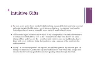 +                                                                                                    15

    Intuitive Gifts

        As soon as we spoke those words, Paul’s breathing changed. He took one long peaceful
         sigh, and his spirit left his body. I saw it leave as clearly as you can see your hand in
         front of your face. It was an image I’ll never forget. It was Paul’s gift to me.

        I could never again doubt the spirit world or my ability to see it. That final moment was
         a confirmation of what I was here to do. I realized for the first time that we are all in
         charge of how and when we die – even how and when we take our last breaths. And I
         knew with every cell in my body, that death was only a passage of the spirit into the
         unseen realms.

        Today, I’m abundantly grateful for my work, which is my passion. My intuitive gifts are
         finally out of the closet, and I’m freely able to share them with others. The images and
         dreams that have always guided me are now guiding others through this work.
 