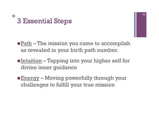 +                                                   16

    3 Essential Steps


     Path– The mission you came to accomplish
     as revealed in your birth path number.
     Intuition
              – Tapping into your higher self for
     divine inner guidance
     Energy– Moving powerfully through your
     challenges to fulfill your true mission
 